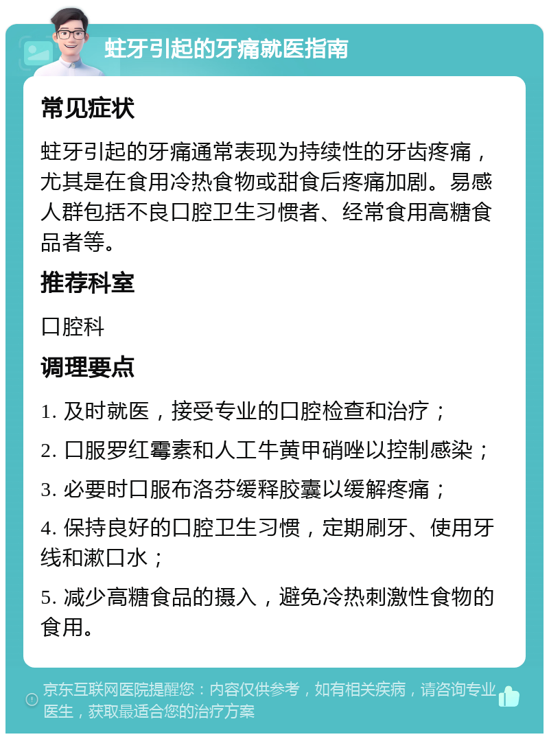 蛀牙引起的牙痛就医指南 常见症状 蛀牙引起的牙痛通常表现为持续性的牙齿疼痛，尤其是在食用冷热食物或甜食后疼痛加剧。易感人群包括不良口腔卫生习惯者、经常食用高糖食品者等。 推荐科室 口腔科 调理要点 1. 及时就医，接受专业的口腔检查和治疗； 2. 口服罗红霉素和人工牛黄甲硝唑以控制感染； 3. 必要时口服布洛芬缓释胶囊以缓解疼痛； 4. 保持良好的口腔卫生习惯，定期刷牙、使用牙线和漱口水； 5. 减少高糖食品的摄入，避免冷热刺激性食物的食用。