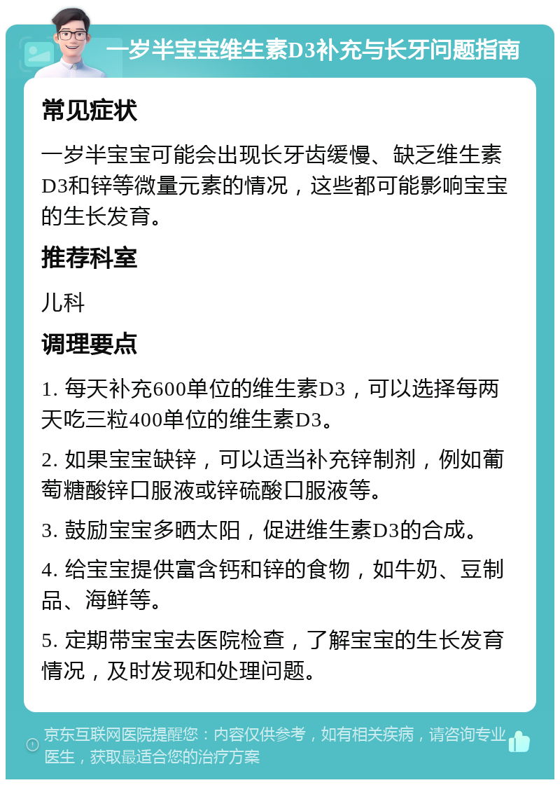 一岁半宝宝维生素D3补充与长牙问题指南 常见症状 一岁半宝宝可能会出现长牙齿缓慢、缺乏维生素D3和锌等微量元素的情况，这些都可能影响宝宝的生长发育。 推荐科室 儿科 调理要点 1. 每天补充600单位的维生素D3，可以选择每两天吃三粒400单位的维生素D3。 2. 如果宝宝缺锌，可以适当补充锌制剂，例如葡萄糖酸锌口服液或锌硫酸口服液等。 3. 鼓励宝宝多晒太阳，促进维生素D3的合成。 4. 给宝宝提供富含钙和锌的食物，如牛奶、豆制品、海鲜等。 5. 定期带宝宝去医院检查，了解宝宝的生长发育情况，及时发现和处理问题。