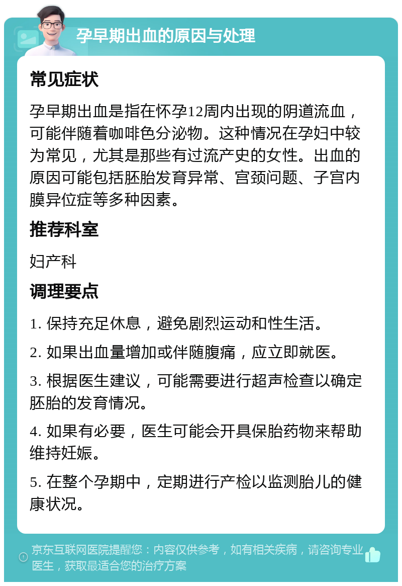 孕早期出血的原因与处理 常见症状 孕早期出血是指在怀孕12周内出现的阴道流血，可能伴随着咖啡色分泌物。这种情况在孕妇中较为常见，尤其是那些有过流产史的女性。出血的原因可能包括胚胎发育异常、宫颈问题、子宫内膜异位症等多种因素。 推荐科室 妇产科 调理要点 1. 保持充足休息，避免剧烈运动和性生活。 2. 如果出血量增加或伴随腹痛，应立即就医。 3. 根据医生建议，可能需要进行超声检查以确定胚胎的发育情况。 4. 如果有必要，医生可能会开具保胎药物来帮助维持妊娠。 5. 在整个孕期中，定期进行产检以监测胎儿的健康状况。