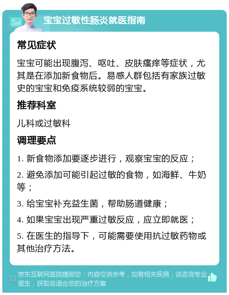 宝宝过敏性肠炎就医指南 常见症状 宝宝可能出现腹泻、呕吐、皮肤瘙痒等症状，尤其是在添加新食物后。易感人群包括有家族过敏史的宝宝和免疫系统较弱的宝宝。 推荐科室 儿科或过敏科 调理要点 1. 新食物添加要逐步进行，观察宝宝的反应； 2. 避免添加可能引起过敏的食物，如海鲜、牛奶等； 3. 给宝宝补充益生菌，帮助肠道健康； 4. 如果宝宝出现严重过敏反应，应立即就医； 5. 在医生的指导下，可能需要使用抗过敏药物或其他治疗方法。