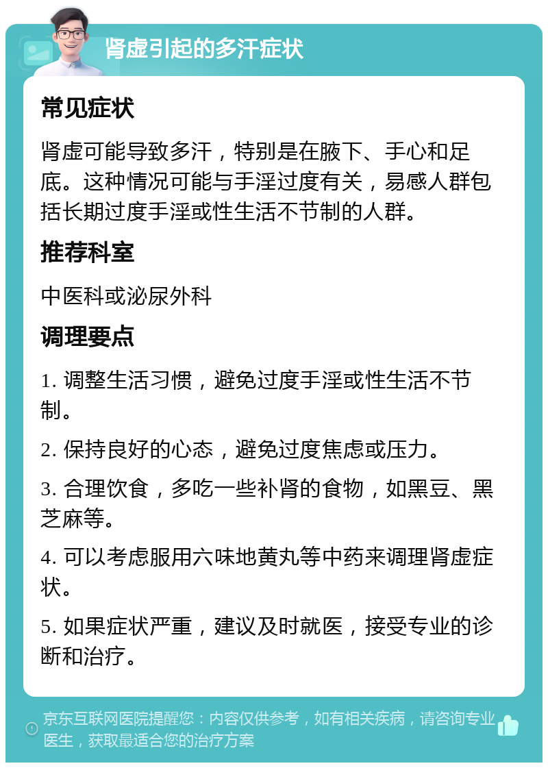 肾虚引起的多汗症状 常见症状 肾虚可能导致多汗，特别是在腋下、手心和足底。这种情况可能与手淫过度有关，易感人群包括长期过度手淫或性生活不节制的人群。 推荐科室 中医科或泌尿外科 调理要点 1. 调整生活习惯，避免过度手淫或性生活不节制。 2. 保持良好的心态，避免过度焦虑或压力。 3. 合理饮食，多吃一些补肾的食物，如黑豆、黑芝麻等。 4. 可以考虑服用六味地黄丸等中药来调理肾虚症状。 5. 如果症状严重，建议及时就医，接受专业的诊断和治疗。