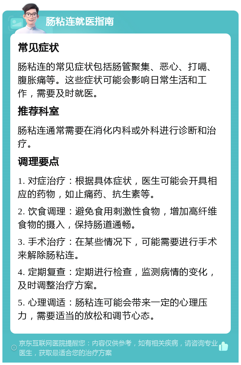 肠粘连就医指南 常见症状 肠粘连的常见症状包括肠管聚集、恶心、打嗝、腹胀痛等。这些症状可能会影响日常生活和工作，需要及时就医。 推荐科室 肠粘连通常需要在消化内科或外科进行诊断和治疗。 调理要点 1. 对症治疗：根据具体症状，医生可能会开具相应的药物，如止痛药、抗生素等。 2. 饮食调理：避免食用刺激性食物，增加高纤维食物的摄入，保持肠道通畅。 3. 手术治疗：在某些情况下，可能需要进行手术来解除肠粘连。 4. 定期复查：定期进行检查，监测病情的变化，及时调整治疗方案。 5. 心理调适：肠粘连可能会带来一定的心理压力，需要适当的放松和调节心态。