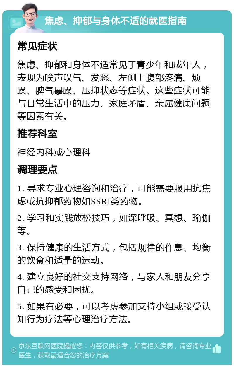 焦虑、抑郁与身体不适的就医指南 常见症状 焦虑、抑郁和身体不适常见于青少年和成年人，表现为唉声叹气、发愁、左侧上腹部疼痛、烦躁、脾气暴躁、压抑状态等症状。这些症状可能与日常生活中的压力、家庭矛盾、亲属健康问题等因素有关。 推荐科室 神经内科或心理科 调理要点 1. 寻求专业心理咨询和治疗，可能需要服用抗焦虑或抗抑郁药物如SSRI类药物。 2. 学习和实践放松技巧，如深呼吸、冥想、瑜伽等。 3. 保持健康的生活方式，包括规律的作息、均衡的饮食和适量的运动。 4. 建立良好的社交支持网络，与家人和朋友分享自己的感受和困扰。 5. 如果有必要，可以考虑参加支持小组或接受认知行为疗法等心理治疗方法。