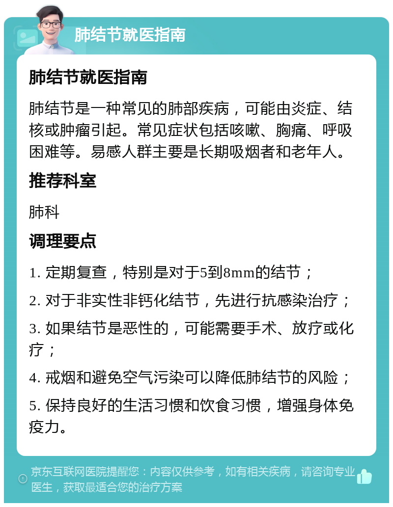 肺结节就医指南 肺结节就医指南 肺结节是一种常见的肺部疾病，可能由炎症、结核或肿瘤引起。常见症状包括咳嗽、胸痛、呼吸困难等。易感人群主要是长期吸烟者和老年人。 推荐科室 肺科 调理要点 1. 定期复查，特别是对于5到8mm的结节； 2. 对于非实性非钙化结节，先进行抗感染治疗； 3. 如果结节是恶性的，可能需要手术、放疗或化疗； 4. 戒烟和避免空气污染可以降低肺结节的风险； 5. 保持良好的生活习惯和饮食习惯，增强身体免疫力。