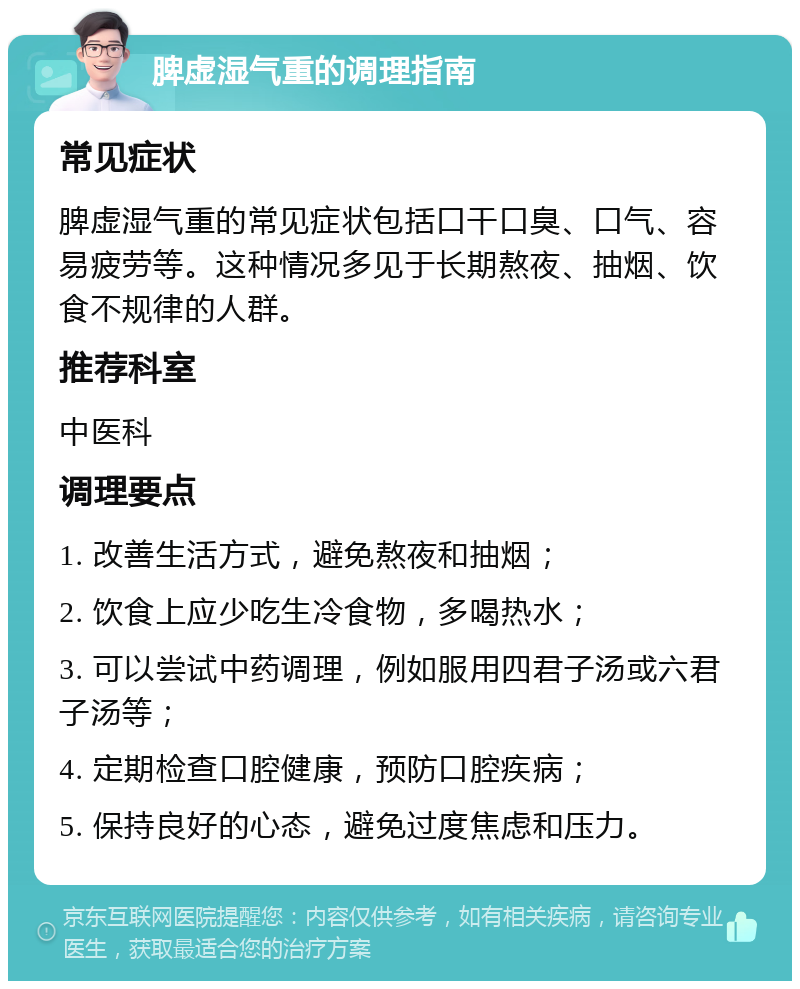 脾虚湿气重的调理指南 常见症状 脾虚湿气重的常见症状包括口干口臭、口气、容易疲劳等。这种情况多见于长期熬夜、抽烟、饮食不规律的人群。 推荐科室 中医科 调理要点 1. 改善生活方式，避免熬夜和抽烟； 2. 饮食上应少吃生冷食物，多喝热水； 3. 可以尝试中药调理，例如服用四君子汤或六君子汤等； 4. 定期检查口腔健康，预防口腔疾病； 5. 保持良好的心态，避免过度焦虑和压力。