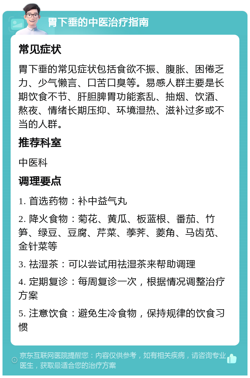 胃下垂的中医治疗指南 常见症状 胃下垂的常见症状包括食欲不振、腹胀、困倦乏力、少气懒言、口苦口臭等。易感人群主要是长期饮食不节、肝胆脾胃功能紊乱、抽烟、饮酒、熬夜、情绪长期压抑、环境湿热、滋补过多或不当的人群。 推荐科室 中医科 调理要点 1. 首选药物：补中益气丸 2. 降火食物：菊花、黄瓜、板蓝根、番茄、竹笋、绿豆、豆腐、芹菜、荸荠、菱角、马齿苋、金针菜等 3. 祛湿茶：可以尝试用祛湿茶来帮助调理 4. 定期复诊：每周复诊一次，根据情况调整治疗方案 5. 注意饮食：避免生冷食物，保持规律的饮食习惯