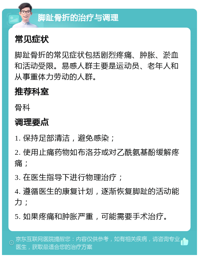 脚趾骨折的治疗与调理 常见症状 脚趾骨折的常见症状包括剧烈疼痛、肿胀、淤血和活动受限。易感人群主要是运动员、老年人和从事重体力劳动的人群。 推荐科室 骨科 调理要点 1. 保持足部清洁，避免感染； 2. 使用止痛药物如布洛芬或对乙酰氨基酚缓解疼痛； 3. 在医生指导下进行物理治疗； 4. 遵循医生的康复计划，逐渐恢复脚趾的活动能力； 5. 如果疼痛和肿胀严重，可能需要手术治疗。