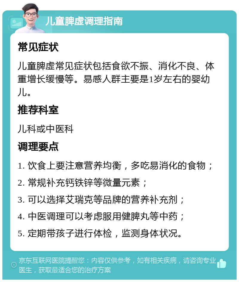 儿童脾虚调理指南 常见症状 儿童脾虚常见症状包括食欲不振、消化不良、体重增长缓慢等。易感人群主要是1岁左右的婴幼儿。 推荐科室 儿科或中医科 调理要点 1. 饮食上要注意营养均衡，多吃易消化的食物； 2. 常规补充钙铁锌等微量元素； 3. 可以选择艾瑞克等品牌的营养补充剂； 4. 中医调理可以考虑服用健脾丸等中药； 5. 定期带孩子进行体检，监测身体状况。