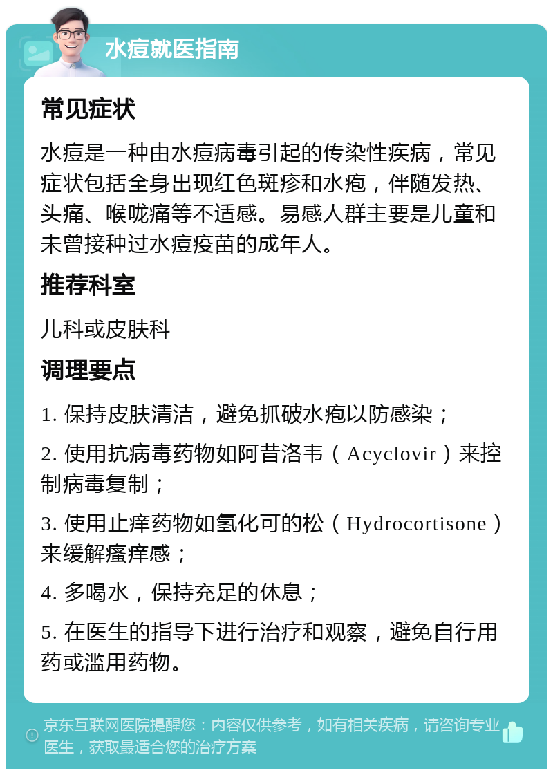 水痘就医指南 常见症状 水痘是一种由水痘病毒引起的传染性疾病，常见症状包括全身出现红色斑疹和水疱，伴随发热、头痛、喉咙痛等不适感。易感人群主要是儿童和未曾接种过水痘疫苗的成年人。 推荐科室 儿科或皮肤科 调理要点 1. 保持皮肤清洁，避免抓破水疱以防感染； 2. 使用抗病毒药物如阿昔洛韦（Acyclovir）来控制病毒复制； 3. 使用止痒药物如氢化可的松（Hydrocortisone）来缓解瘙痒感； 4. 多喝水，保持充足的休息； 5. 在医生的指导下进行治疗和观察，避免自行用药或滥用药物。