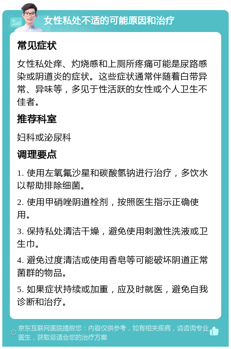 女性私处不适的可能原因和治疗 常见症状 女性私处痒、灼烧感和上厕所疼痛可能是尿路感染或阴道炎的症状。这些症状通常伴随着白带异常、异味等，多见于性活跃的女性或个人卫生不佳者。 推荐科室 妇科或泌尿科 调理要点 1. 使用左氧氟沙星和碳酸氢钠进行治疗，多饮水以帮助排除细菌。 2. 使用甲硝唑阴道栓剂，按照医生指示正确使用。 3. 保持私处清洁干燥，避免使用刺激性洗液或卫生巾。 4. 避免过度清洁或使用香皂等可能破坏阴道正常菌群的物品。 5. 如果症状持续或加重，应及时就医，避免自我诊断和治疗。