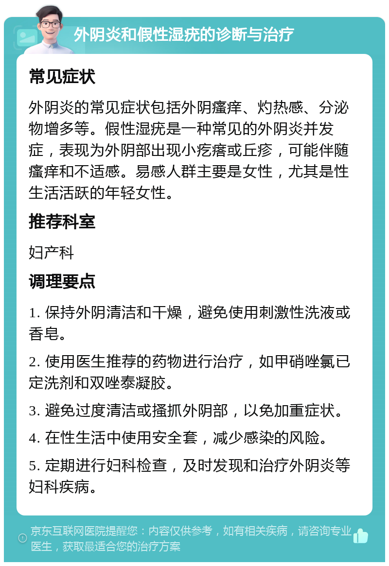 外阴炎和假性湿疣的诊断与治疗 常见症状 外阴炎的常见症状包括外阴瘙痒、灼热感、分泌物增多等。假性湿疣是一种常见的外阴炎并发症，表现为外阴部出现小疙瘩或丘疹，可能伴随瘙痒和不适感。易感人群主要是女性，尤其是性生活活跃的年轻女性。 推荐科室 妇产科 调理要点 1. 保持外阴清洁和干燥，避免使用刺激性洗液或香皂。 2. 使用医生推荐的药物进行治疗，如甲硝唑氯已定洗剂和双唑泰凝胶。 3. 避免过度清洁或搔抓外阴部，以免加重症状。 4. 在性生活中使用安全套，减少感染的风险。 5. 定期进行妇科检查，及时发现和治疗外阴炎等妇科疾病。