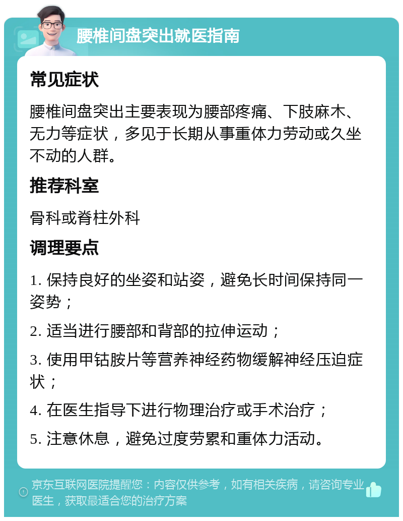 腰椎间盘突出就医指南 常见症状 腰椎间盘突出主要表现为腰部疼痛、下肢麻木、无力等症状，多见于长期从事重体力劳动或久坐不动的人群。 推荐科室 骨科或脊柱外科 调理要点 1. 保持良好的坐姿和站姿，避免长时间保持同一姿势； 2. 适当进行腰部和背部的拉伸运动； 3. 使用甲钴胺片等营养神经药物缓解神经压迫症状； 4. 在医生指导下进行物理治疗或手术治疗； 5. 注意休息，避免过度劳累和重体力活动。