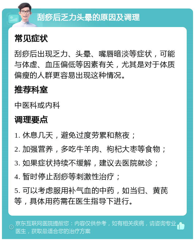 刮痧后乏力头晕的原因及调理 常见症状 刮痧后出现乏力、头晕、嘴唇暗淡等症状，可能与体虚、血压偏低等因素有关，尤其是对于体质偏瘦的人群更容易出现这种情况。 推荐科室 中医科或内科 调理要点 1. 休息几天，避免过度劳累和熬夜； 2. 加强营养，多吃牛羊肉、枸杞大枣等食物； 3. 如果症状持续不缓解，建议去医院就诊； 4. 暂时停止刮痧等刺激性治疗； 5. 可以考虑服用补气血的中药，如当归、黄芪等，具体用药需在医生指导下进行。