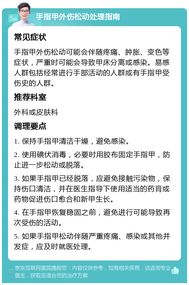 手指甲外伤松动处理指南 常见症状 手指甲外伤松动可能会伴随疼痛、肿胀、变色等症状，严重时可能会导致甲床分离或感染。易感人群包括经常进行手部活动的人群或有手指甲受伤史的人群。 推荐科室 外科或皮肤科 调理要点 1. 保持手指甲清洁干燥，避免感染。 2. 使用碘伏消毒，必要时用胶布固定手指甲，防止进一步松动或脱落。 3. 如果手指甲已经脱落，应避免接触污染物，保持伤口清洁，并在医生指导下使用适当的药膏或药物促进伤口愈合和新甲生长。 4. 在手指甲恢复稳固之前，避免进行可能导致再次受伤的活动。 5. 如果手指甲松动伴随严重疼痛、感染或其他并发症，应及时就医处理。