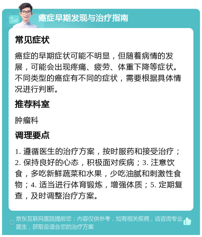 癌症早期发现与治疗指南 常见症状 癌症的早期症状可能不明显，但随着病情的发展，可能会出现疼痛、疲劳、体重下降等症状。不同类型的癌症有不同的症状，需要根据具体情况进行判断。 推荐科室 肿瘤科 调理要点 1. 遵循医生的治疗方案，按时服药和接受治疗；2. 保持良好的心态，积极面对疾病；3. 注意饮食，多吃新鲜蔬菜和水果，少吃油腻和刺激性食物；4. 适当进行体育锻炼，增强体质；5. 定期复查，及时调整治疗方案。