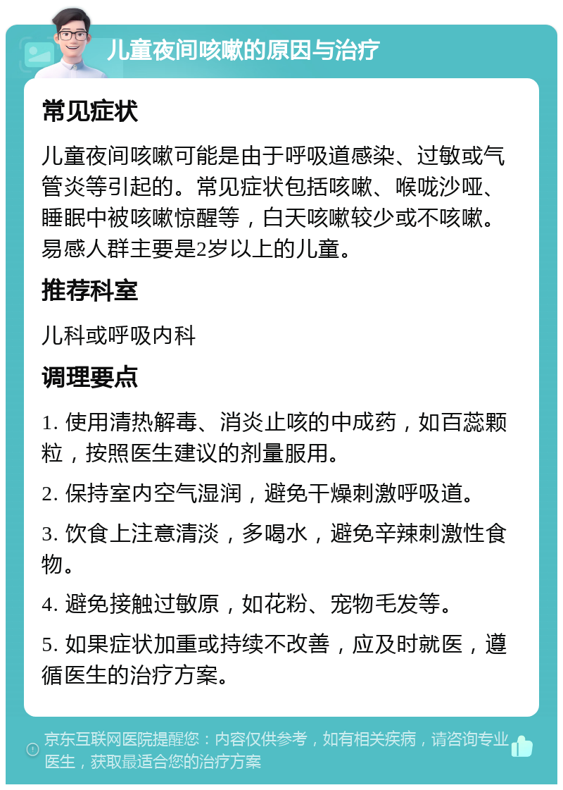 儿童夜间咳嗽的原因与治疗 常见症状 儿童夜间咳嗽可能是由于呼吸道感染、过敏或气管炎等引起的。常见症状包括咳嗽、喉咙沙哑、睡眠中被咳嗽惊醒等，白天咳嗽较少或不咳嗽。易感人群主要是2岁以上的儿童。 推荐科室 儿科或呼吸内科 调理要点 1. 使用清热解毒、消炎止咳的中成药，如百蕊颗粒，按照医生建议的剂量服用。 2. 保持室内空气湿润，避免干燥刺激呼吸道。 3. 饮食上注意清淡，多喝水，避免辛辣刺激性食物。 4. 避免接触过敏原，如花粉、宠物毛发等。 5. 如果症状加重或持续不改善，应及时就医，遵循医生的治疗方案。