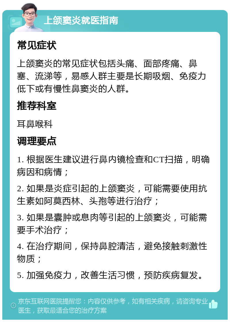 上颌窦炎就医指南 常见症状 上颌窦炎的常见症状包括头痛、面部疼痛、鼻塞、流涕等，易感人群主要是长期吸烟、免疫力低下或有慢性鼻窦炎的人群。 推荐科室 耳鼻喉科 调理要点 1. 根据医生建议进行鼻内镜检查和CT扫描，明确病因和病情； 2. 如果是炎症引起的上颌窦炎，可能需要使用抗生素如阿莫西林、头孢等进行治疗； 3. 如果是囊肿或息肉等引起的上颌窦炎，可能需要手术治疗； 4. 在治疗期间，保持鼻腔清洁，避免接触刺激性物质； 5. 加强免疫力，改善生活习惯，预防疾病复发。