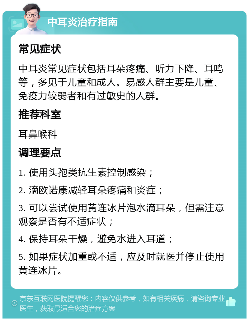 中耳炎治疗指南 常见症状 中耳炎常见症状包括耳朵疼痛、听力下降、耳鸣等，多见于儿童和成人。易感人群主要是儿童、免疫力较弱者和有过敏史的人群。 推荐科室 耳鼻喉科 调理要点 1. 使用头孢类抗生素控制感染； 2. 滴欧诺康减轻耳朵疼痛和炎症； 3. 可以尝试使用黄连冰片泡水滴耳朵，但需注意观察是否有不适症状； 4. 保持耳朵干燥，避免水进入耳道； 5. 如果症状加重或不适，应及时就医并停止使用黄连冰片。