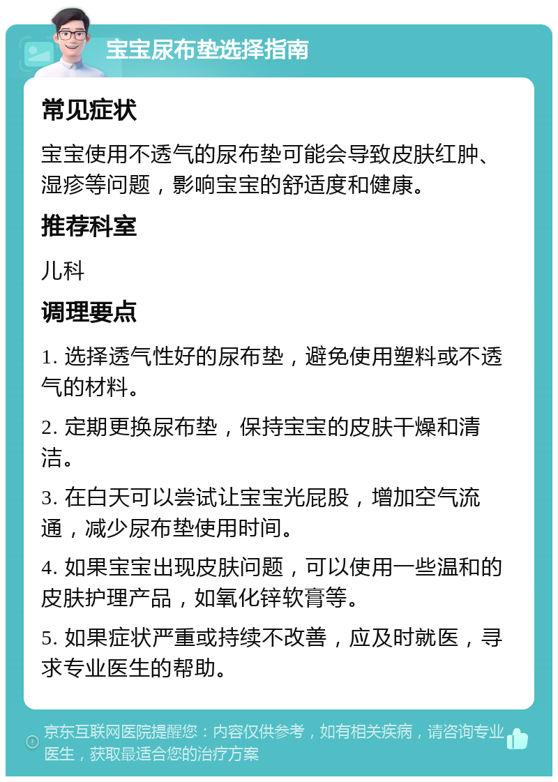 宝宝尿布垫选择指南 常见症状 宝宝使用不透气的尿布垫可能会导致皮肤红肿、湿疹等问题，影响宝宝的舒适度和健康。 推荐科室 儿科 调理要点 1. 选择透气性好的尿布垫，避免使用塑料或不透气的材料。 2. 定期更换尿布垫，保持宝宝的皮肤干燥和清洁。 3. 在白天可以尝试让宝宝光屁股，增加空气流通，减少尿布垫使用时间。 4. 如果宝宝出现皮肤问题，可以使用一些温和的皮肤护理产品，如氧化锌软膏等。 5. 如果症状严重或持续不改善，应及时就医，寻求专业医生的帮助。