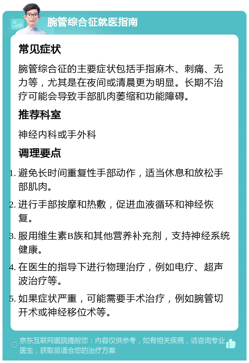 腕管综合征就医指南 常见症状 腕管综合征的主要症状包括手指麻木、刺痛、无力等，尤其是在夜间或清晨更为明显。长期不治疗可能会导致手部肌肉萎缩和功能障碍。 推荐科室 神经内科或手外科 调理要点 避免长时间重复性手部动作，适当休息和放松手部肌肉。 进行手部按摩和热敷，促进血液循环和神经恢复。 服用维生素B族和其他营养补充剂，支持神经系统健康。 在医生的指导下进行物理治疗，例如电疗、超声波治疗等。 如果症状严重，可能需要手术治疗，例如腕管切开术或神经移位术等。