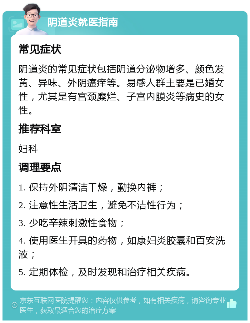 阴道炎就医指南 常见症状 阴道炎的常见症状包括阴道分泌物增多、颜色发黄、异味、外阴瘙痒等。易感人群主要是已婚女性，尤其是有宫颈糜烂、子宫内膜炎等病史的女性。 推荐科室 妇科 调理要点 1. 保持外阴清洁干燥，勤换内裤； 2. 注意性生活卫生，避免不洁性行为； 3. 少吃辛辣刺激性食物； 4. 使用医生开具的药物，如康妇炎胶囊和百安洗液； 5. 定期体检，及时发现和治疗相关疾病。