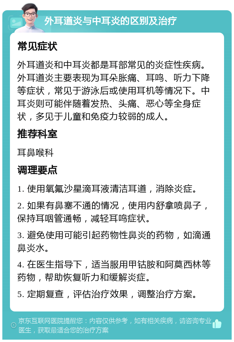 外耳道炎与中耳炎的区别及治疗 常见症状 外耳道炎和中耳炎都是耳部常见的炎症性疾病。外耳道炎主要表现为耳朵胀痛、耳鸣、听力下降等症状，常见于游泳后或使用耳机等情况下。中耳炎则可能伴随着发热、头痛、恶心等全身症状，多见于儿童和免疫力较弱的成人。 推荐科室 耳鼻喉科 调理要点 1. 使用氧氟沙星滴耳液清洁耳道，消除炎症。 2. 如果有鼻塞不通的情况，使用内舒拿喷鼻子，保持耳咽管通畅，减轻耳鸣症状。 3. 避免使用可能引起药物性鼻炎的药物，如滴通鼻炎水。 4. 在医生指导下，适当服用甲钴胺和阿莫西林等药物，帮助恢复听力和缓解炎症。 5. 定期复查，评估治疗效果，调整治疗方案。