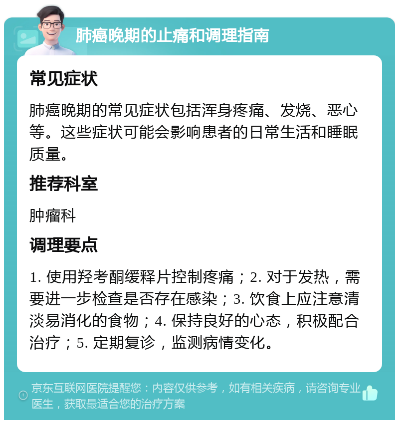 肺癌晚期的止痛和调理指南 常见症状 肺癌晚期的常见症状包括浑身疼痛、发烧、恶心等。这些症状可能会影响患者的日常生活和睡眠质量。 推荐科室 肿瘤科 调理要点 1. 使用羟考酮缓释片控制疼痛；2. 对于发热，需要进一步检查是否存在感染；3. 饮食上应注意清淡易消化的食物；4. 保持良好的心态，积极配合治疗；5. 定期复诊，监测病情变化。