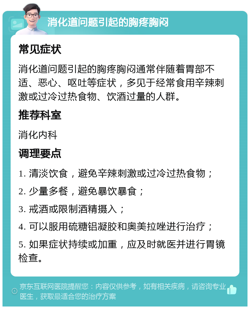 消化道问题引起的胸疼胸闷 常见症状 消化道问题引起的胸疼胸闷通常伴随着胃部不适、恶心、呕吐等症状，多见于经常食用辛辣刺激或过冷过热食物、饮酒过量的人群。 推荐科室 消化内科 调理要点 1. 清淡饮食，避免辛辣刺激或过冷过热食物； 2. 少量多餐，避免暴饮暴食； 3. 戒酒或限制酒精摄入； 4. 可以服用硫糖铝凝胶和奥美拉唑进行治疗； 5. 如果症状持续或加重，应及时就医并进行胃镜检查。