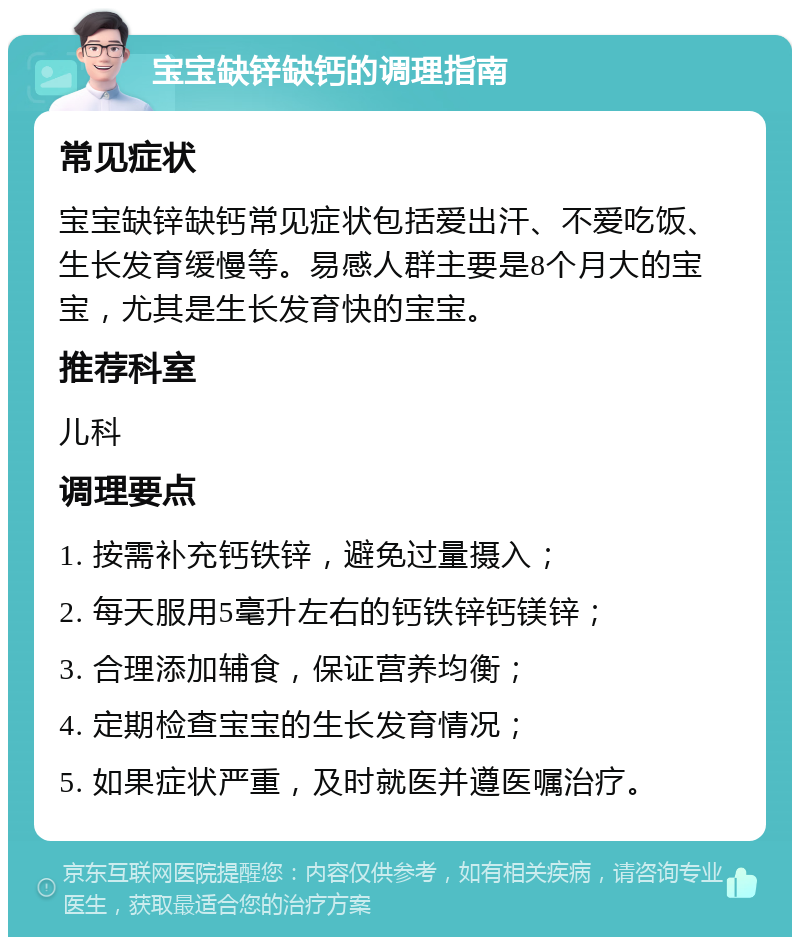 宝宝缺锌缺钙的调理指南 常见症状 宝宝缺锌缺钙常见症状包括爱出汗、不爱吃饭、生长发育缓慢等。易感人群主要是8个月大的宝宝，尤其是生长发育快的宝宝。 推荐科室 儿科 调理要点 1. 按需补充钙铁锌，避免过量摄入； 2. 每天服用5毫升左右的钙铁锌钙镁锌； 3. 合理添加辅食，保证营养均衡； 4. 定期检查宝宝的生长发育情况； 5. 如果症状严重，及时就医并遵医嘱治疗。