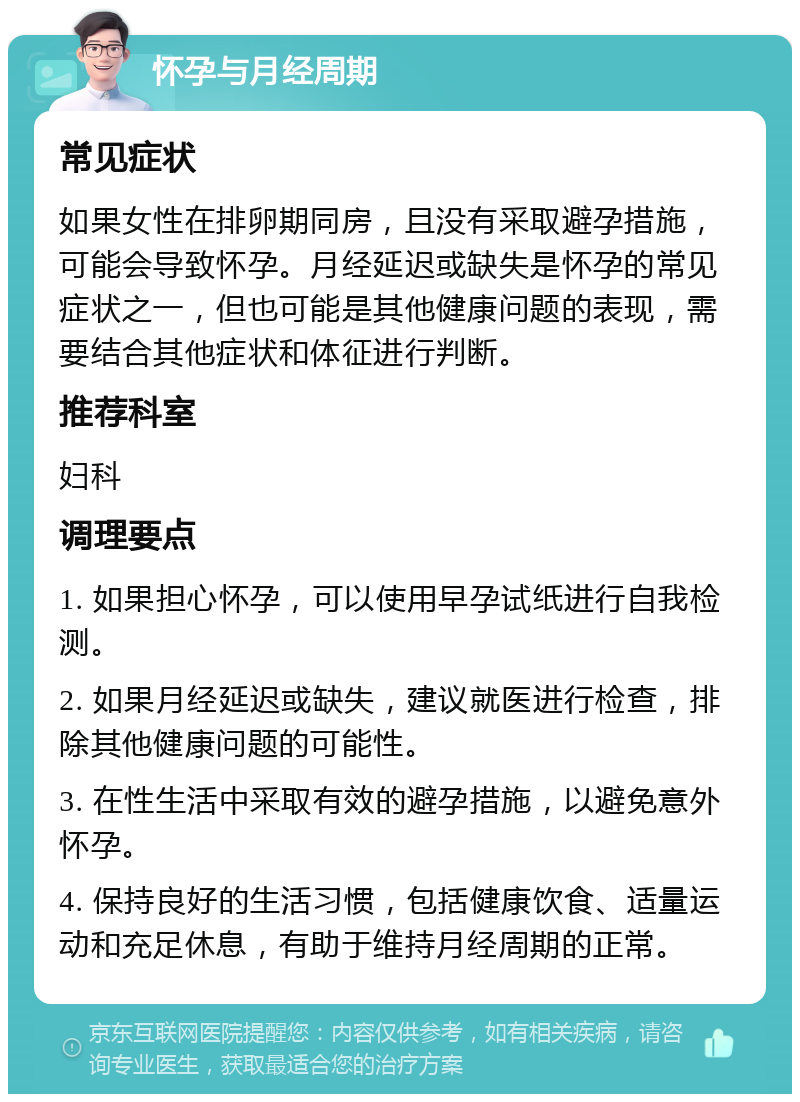 怀孕与月经周期 常见症状 如果女性在排卵期同房，且没有采取避孕措施，可能会导致怀孕。月经延迟或缺失是怀孕的常见症状之一，但也可能是其他健康问题的表现，需要结合其他症状和体征进行判断。 推荐科室 妇科 调理要点 1. 如果担心怀孕，可以使用早孕试纸进行自我检测。 2. 如果月经延迟或缺失，建议就医进行检查，排除其他健康问题的可能性。 3. 在性生活中采取有效的避孕措施，以避免意外怀孕。 4. 保持良好的生活习惯，包括健康饮食、适量运动和充足休息，有助于维持月经周期的正常。