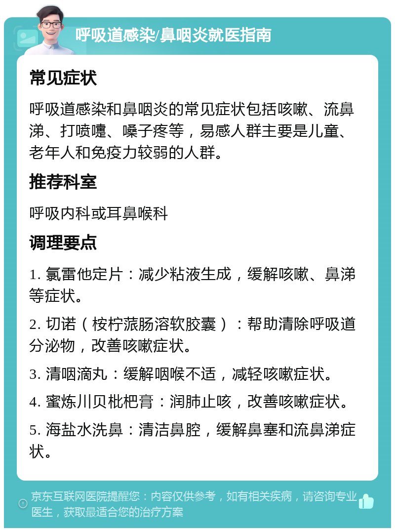 呼吸道感染/鼻咽炎就医指南 常见症状 呼吸道感染和鼻咽炎的常见症状包括咳嗽、流鼻涕、打喷嚏、嗓子疼等，易感人群主要是儿童、老年人和免疫力较弱的人群。 推荐科室 呼吸内科或耳鼻喉科 调理要点 1. 氯雷他定片：减少粘液生成，缓解咳嗽、鼻涕等症状。 2. 切诺（桉柠蒎肠溶软胶囊）：帮助清除呼吸道分泌物，改善咳嗽症状。 3. 清咽滴丸：缓解咽喉不适，减轻咳嗽症状。 4. 蜜炼川贝枇杷膏：润肺止咳，改善咳嗽症状。 5. 海盐水洗鼻：清洁鼻腔，缓解鼻塞和流鼻涕症状。