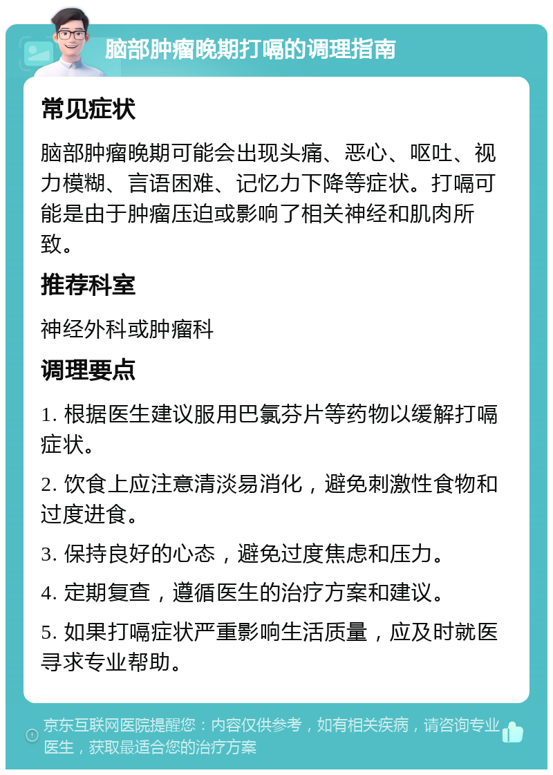 脑部肿瘤晚期打嗝的调理指南 常见症状 脑部肿瘤晚期可能会出现头痛、恶心、呕吐、视力模糊、言语困难、记忆力下降等症状。打嗝可能是由于肿瘤压迫或影响了相关神经和肌肉所致。 推荐科室 神经外科或肿瘤科 调理要点 1. 根据医生建议服用巴氯芬片等药物以缓解打嗝症状。 2. 饮食上应注意清淡易消化，避免刺激性食物和过度进食。 3. 保持良好的心态，避免过度焦虑和压力。 4. 定期复查，遵循医生的治疗方案和建议。 5. 如果打嗝症状严重影响生活质量，应及时就医寻求专业帮助。