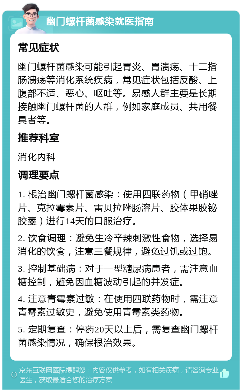 幽门螺杆菌感染就医指南 常见症状 幽门螺杆菌感染可能引起胃炎、胃溃疡、十二指肠溃疡等消化系统疾病，常见症状包括反酸、上腹部不适、恶心、呕吐等。易感人群主要是长期接触幽门螺杆菌的人群，例如家庭成员、共用餐具者等。 推荐科室 消化内科 调理要点 1. 根治幽门螺杆菌感染：使用四联药物（甲硝唑片、克拉霉素片、雷贝拉唑肠溶片、胶体果胶铋胶囊）进行14天的口服治疗。 2. 饮食调理：避免生冷辛辣刺激性食物，选择易消化的饮食，注意三餐规律，避免过饥或过饱。 3. 控制基础病：对于一型糖尿病患者，需注意血糖控制，避免因血糖波动引起的并发症。 4. 注意青霉素过敏：在使用四联药物时，需注意青霉素过敏史，避免使用青霉素类药物。 5. 定期复查：停药20天以上后，需复查幽门螺杆菌感染情况，确保根治效果。