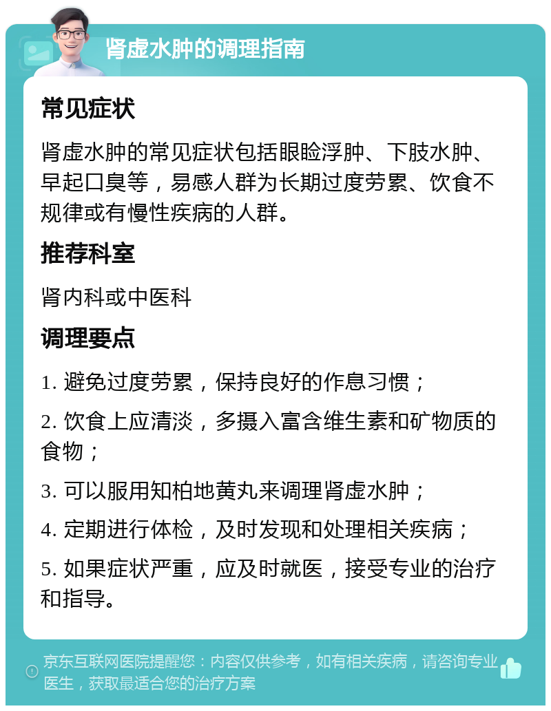 肾虚水肿的调理指南 常见症状 肾虚水肿的常见症状包括眼睑浮肿、下肢水肿、早起口臭等，易感人群为长期过度劳累、饮食不规律或有慢性疾病的人群。 推荐科室 肾内科或中医科 调理要点 1. 避免过度劳累，保持良好的作息习惯； 2. 饮食上应清淡，多摄入富含维生素和矿物质的食物； 3. 可以服用知柏地黄丸来调理肾虚水肿； 4. 定期进行体检，及时发现和处理相关疾病； 5. 如果症状严重，应及时就医，接受专业的治疗和指导。