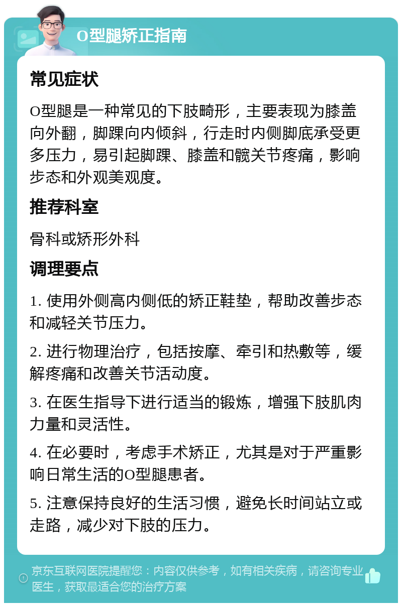 O型腿矫正指南 常见症状 O型腿是一种常见的下肢畸形，主要表现为膝盖向外翻，脚踝向内倾斜，行走时内侧脚底承受更多压力，易引起脚踝、膝盖和髋关节疼痛，影响步态和外观美观度。 推荐科室 骨科或矫形外科 调理要点 1. 使用外侧高内侧低的矫正鞋垫，帮助改善步态和减轻关节压力。 2. 进行物理治疗，包括按摩、牵引和热敷等，缓解疼痛和改善关节活动度。 3. 在医生指导下进行适当的锻炼，增强下肢肌肉力量和灵活性。 4. 在必要时，考虑手术矫正，尤其是对于严重影响日常生活的O型腿患者。 5. 注意保持良好的生活习惯，避免长时间站立或走路，减少对下肢的压力。