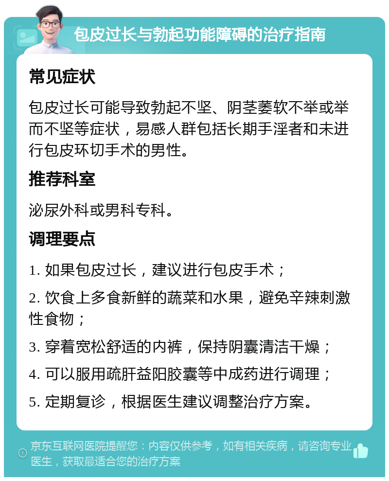 包皮过长与勃起功能障碍的治疗指南 常见症状 包皮过长可能导致勃起不坚、阴茎萎软不举或举而不坚等症状，易感人群包括长期手淫者和未进行包皮环切手术的男性。 推荐科室 泌尿外科或男科专科。 调理要点 1. 如果包皮过长，建议进行包皮手术； 2. 饮食上多食新鲜的蔬菜和水果，避免辛辣刺激性食物； 3. 穿着宽松舒适的内裤，保持阴囊清洁干燥； 4. 可以服用疏肝益阳胶囊等中成药进行调理； 5. 定期复诊，根据医生建议调整治疗方案。