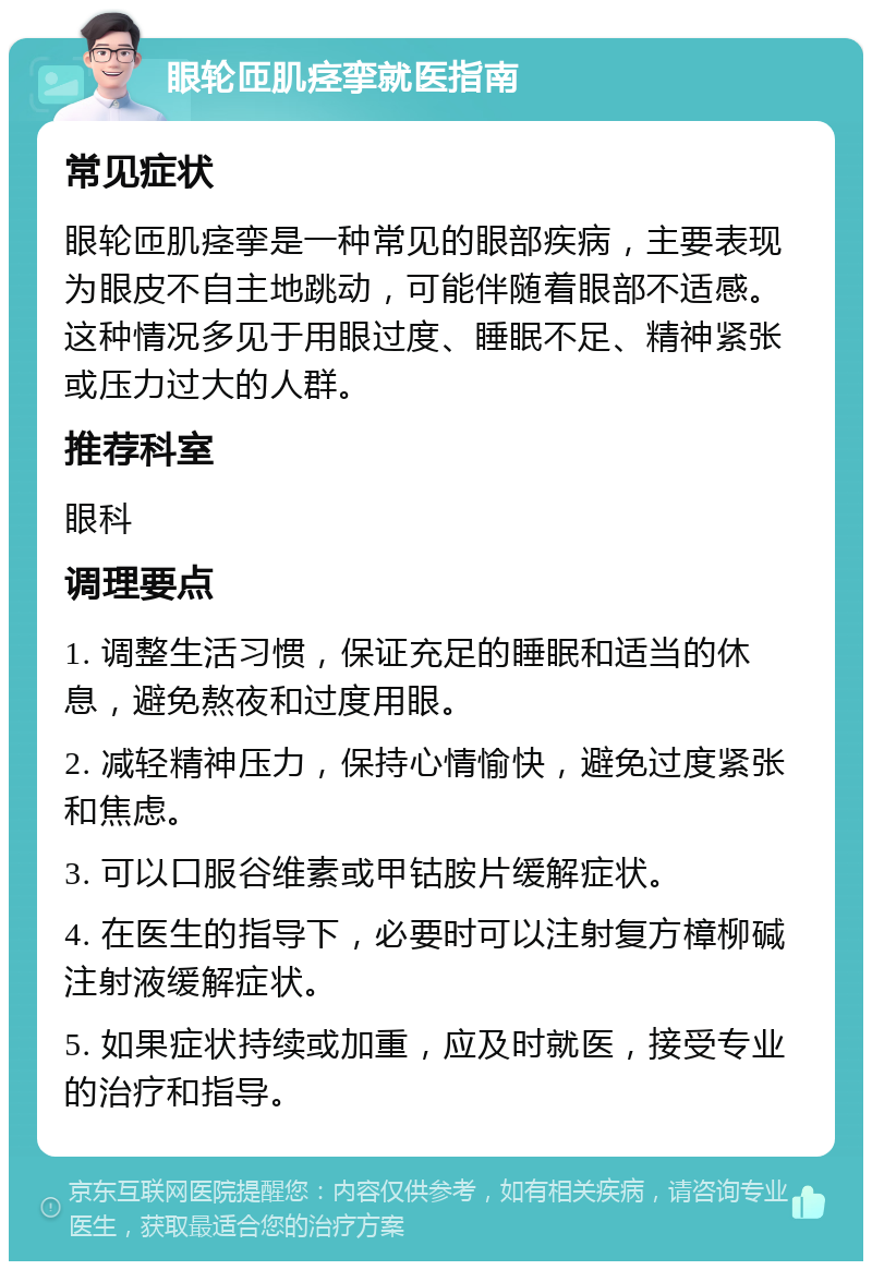 眼轮匝肌痉挛就医指南 常见症状 眼轮匝肌痉挛是一种常见的眼部疾病，主要表现为眼皮不自主地跳动，可能伴随着眼部不适感。这种情况多见于用眼过度、睡眠不足、精神紧张或压力过大的人群。 推荐科室 眼科 调理要点 1. 调整生活习惯，保证充足的睡眠和适当的休息，避免熬夜和过度用眼。 2. 减轻精神压力，保持心情愉快，避免过度紧张和焦虑。 3. 可以口服谷维素或甲钴胺片缓解症状。 4. 在医生的指导下，必要时可以注射复方樟柳碱注射液缓解症状。 5. 如果症状持续或加重，应及时就医，接受专业的治疗和指导。