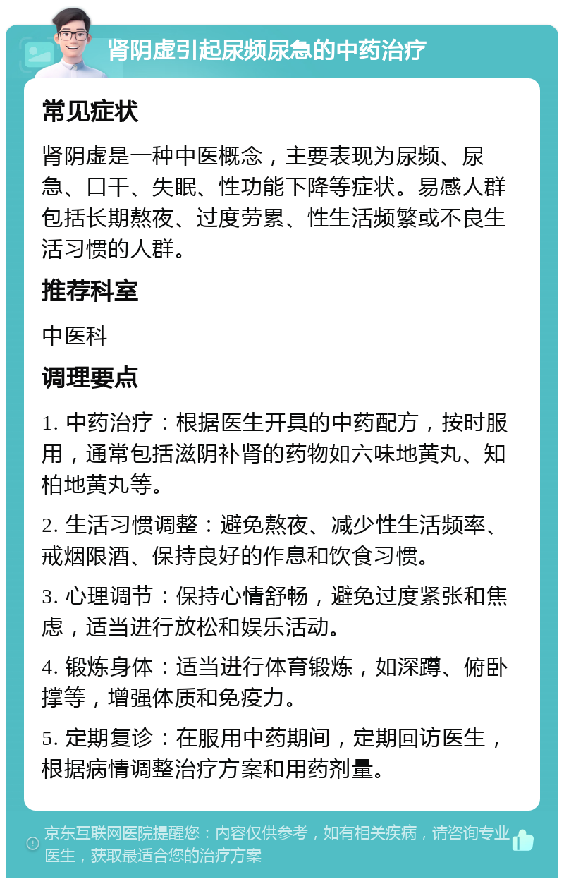 肾阴虚引起尿频尿急的中药治疗 常见症状 肾阴虚是一种中医概念，主要表现为尿频、尿急、口干、失眠、性功能下降等症状。易感人群包括长期熬夜、过度劳累、性生活频繁或不良生活习惯的人群。 推荐科室 中医科 调理要点 1. 中药治疗：根据医生开具的中药配方，按时服用，通常包括滋阴补肾的药物如六味地黄丸、知柏地黄丸等。 2. 生活习惯调整：避免熬夜、减少性生活频率、戒烟限酒、保持良好的作息和饮食习惯。 3. 心理调节：保持心情舒畅，避免过度紧张和焦虑，适当进行放松和娱乐活动。 4. 锻炼身体：适当进行体育锻炼，如深蹲、俯卧撑等，增强体质和免疫力。 5. 定期复诊：在服用中药期间，定期回访医生，根据病情调整治疗方案和用药剂量。