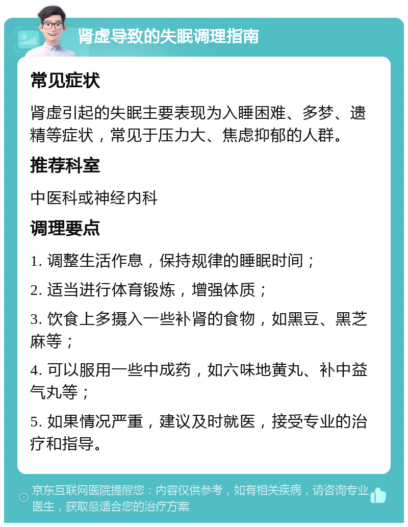 肾虚导致的失眠调理指南 常见症状 肾虚引起的失眠主要表现为入睡困难、多梦、遗精等症状，常见于压力大、焦虑抑郁的人群。 推荐科室 中医科或神经内科 调理要点 1. 调整生活作息，保持规律的睡眠时间； 2. 适当进行体育锻炼，增强体质； 3. 饮食上多摄入一些补肾的食物，如黑豆、黑芝麻等； 4. 可以服用一些中成药，如六味地黄丸、补中益气丸等； 5. 如果情况严重，建议及时就医，接受专业的治疗和指导。