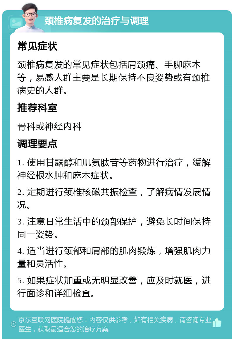 颈椎病复发的治疗与调理 常见症状 颈椎病复发的常见症状包括肩颈痛、手脚麻木等，易感人群主要是长期保持不良姿势或有颈椎病史的人群。 推荐科室 骨科或神经内科 调理要点 1. 使用甘露醇和肌氨肽苷等药物进行治疗，缓解神经根水肿和麻木症状。 2. 定期进行颈椎核磁共振检查，了解病情发展情况。 3. 注意日常生活中的颈部保护，避免长时间保持同一姿势。 4. 适当进行颈部和肩部的肌肉锻炼，增强肌肉力量和灵活性。 5. 如果症状加重或无明显改善，应及时就医，进行面诊和详细检查。