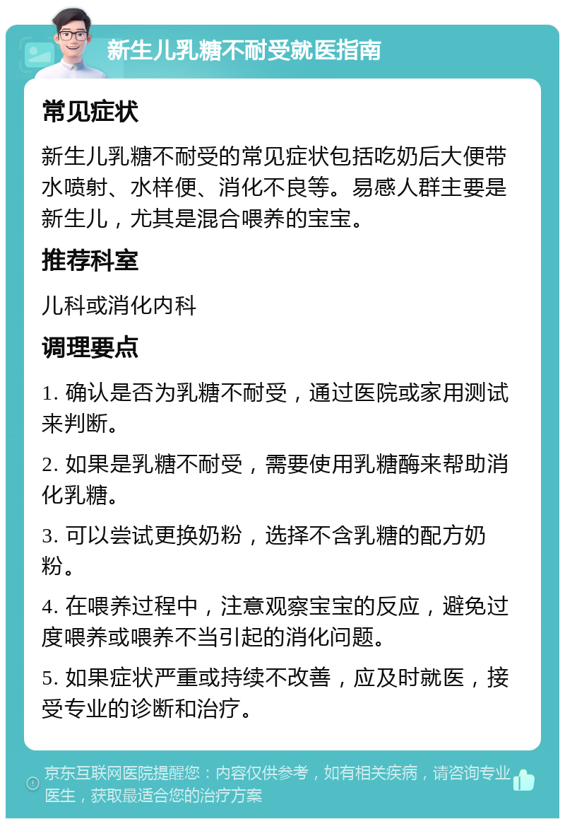 新生儿乳糖不耐受就医指南 常见症状 新生儿乳糖不耐受的常见症状包括吃奶后大便带水喷射、水样便、消化不良等。易感人群主要是新生儿，尤其是混合喂养的宝宝。 推荐科室 儿科或消化内科 调理要点 1. 确认是否为乳糖不耐受，通过医院或家用测试来判断。 2. 如果是乳糖不耐受，需要使用乳糖酶来帮助消化乳糖。 3. 可以尝试更换奶粉，选择不含乳糖的配方奶粉。 4. 在喂养过程中，注意观察宝宝的反应，避免过度喂养或喂养不当引起的消化问题。 5. 如果症状严重或持续不改善，应及时就医，接受专业的诊断和治疗。