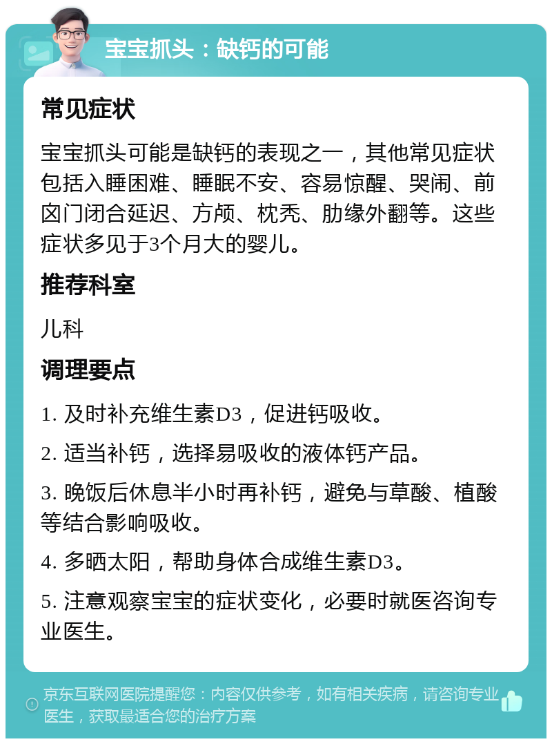 宝宝抓头：缺钙的可能 常见症状 宝宝抓头可能是缺钙的表现之一，其他常见症状包括入睡困难、睡眠不安、容易惊醒、哭闹、前囟门闭合延迟、方颅、枕秃、肋缘外翻等。这些症状多见于3个月大的婴儿。 推荐科室 儿科 调理要点 1. 及时补充维生素D3，促进钙吸收。 2. 适当补钙，选择易吸收的液体钙产品。 3. 晚饭后休息半小时再补钙，避免与草酸、植酸等结合影响吸收。 4. 多晒太阳，帮助身体合成维生素D3。 5. 注意观察宝宝的症状变化，必要时就医咨询专业医生。