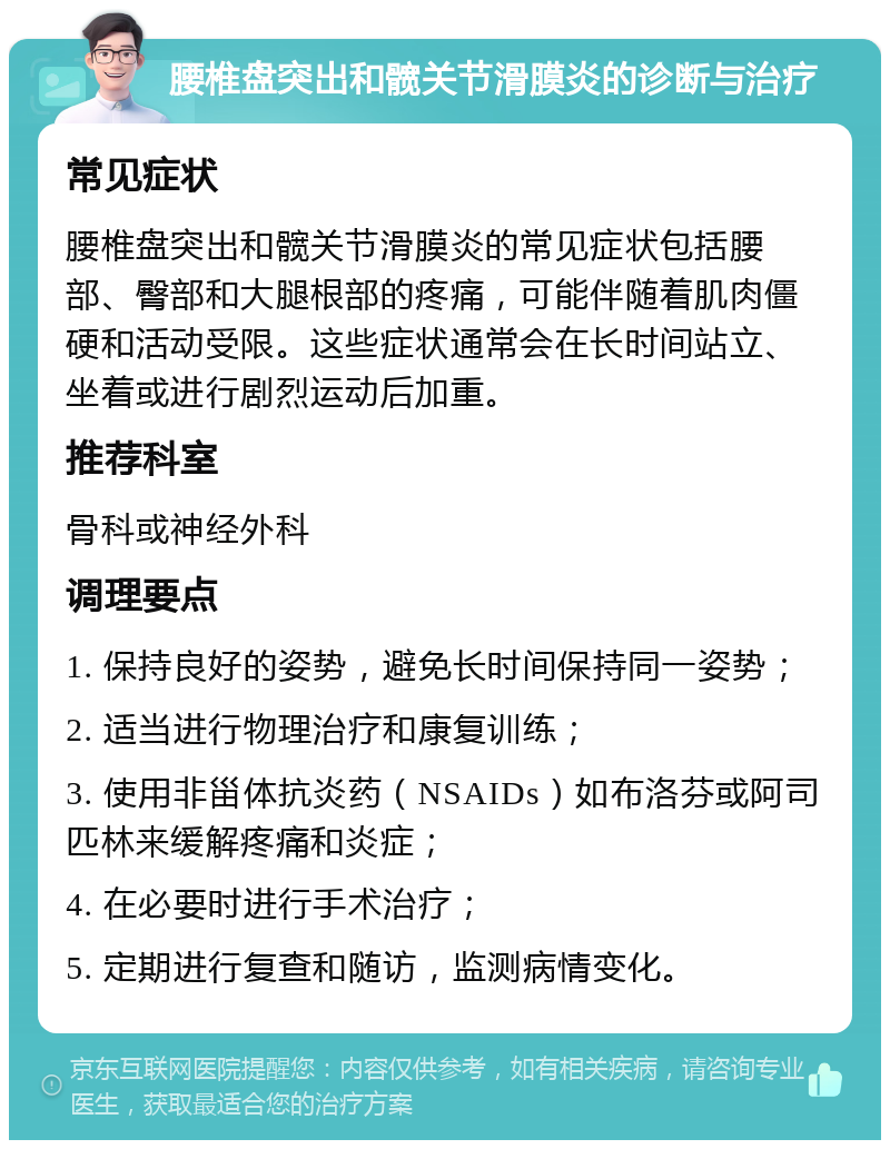 腰椎盘突出和髋关节滑膜炎的诊断与治疗 常见症状 腰椎盘突出和髋关节滑膜炎的常见症状包括腰部、臀部和大腿根部的疼痛，可能伴随着肌肉僵硬和活动受限。这些症状通常会在长时间站立、坐着或进行剧烈运动后加重。 推荐科室 骨科或神经外科 调理要点 1. 保持良好的姿势，避免长时间保持同一姿势； 2. 适当进行物理治疗和康复训练； 3. 使用非甾体抗炎药（NSAIDs）如布洛芬或阿司匹林来缓解疼痛和炎症； 4. 在必要时进行手术治疗； 5. 定期进行复查和随访，监测病情变化。