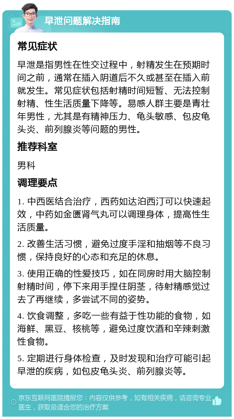 早泄问题解决指南 常见症状 早泄是指男性在性交过程中，射精发生在预期时间之前，通常在插入阴道后不久或甚至在插入前就发生。常见症状包括射精时间短暂、无法控制射精、性生活质量下降等。易感人群主要是青壮年男性，尤其是有精神压力、龟头敏感、包皮龟头炎、前列腺炎等问题的男性。 推荐科室 男科 调理要点 1. 中西医结合治疗，西药如达泊西汀可以快速起效，中药如金匮肾气丸可以调理身体，提高性生活质量。 2. 改善生活习惯，避免过度手淫和抽烟等不良习惯，保持良好的心态和充足的休息。 3. 使用正确的性爱技巧，如在同房时用大脑控制射精时间，停下来用手捏住阴茎，待射精感觉过去了再继续，多尝试不同的姿势。 4. 饮食调整，多吃一些有益于性功能的食物，如海鲜、黑豆、核桃等，避免过度饮酒和辛辣刺激性食物。 5. 定期进行身体检查，及时发现和治疗可能引起早泄的疾病，如包皮龟头炎、前列腺炎等。