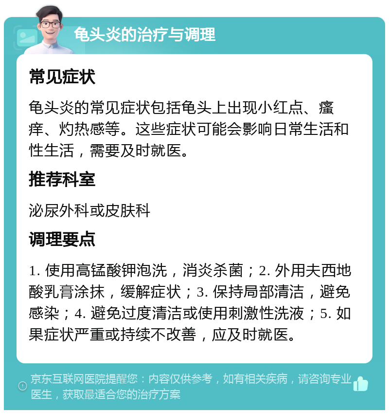 龟头炎的治疗与调理 常见症状 龟头炎的常见症状包括龟头上出现小红点、瘙痒、灼热感等。这些症状可能会影响日常生活和性生活，需要及时就医。 推荐科室 泌尿外科或皮肤科 调理要点 1. 使用高锰酸钾泡洗，消炎杀菌；2. 外用夫西地酸乳膏涂抹，缓解症状；3. 保持局部清洁，避免感染；4. 避免过度清洁或使用刺激性洗液；5. 如果症状严重或持续不改善，应及时就医。