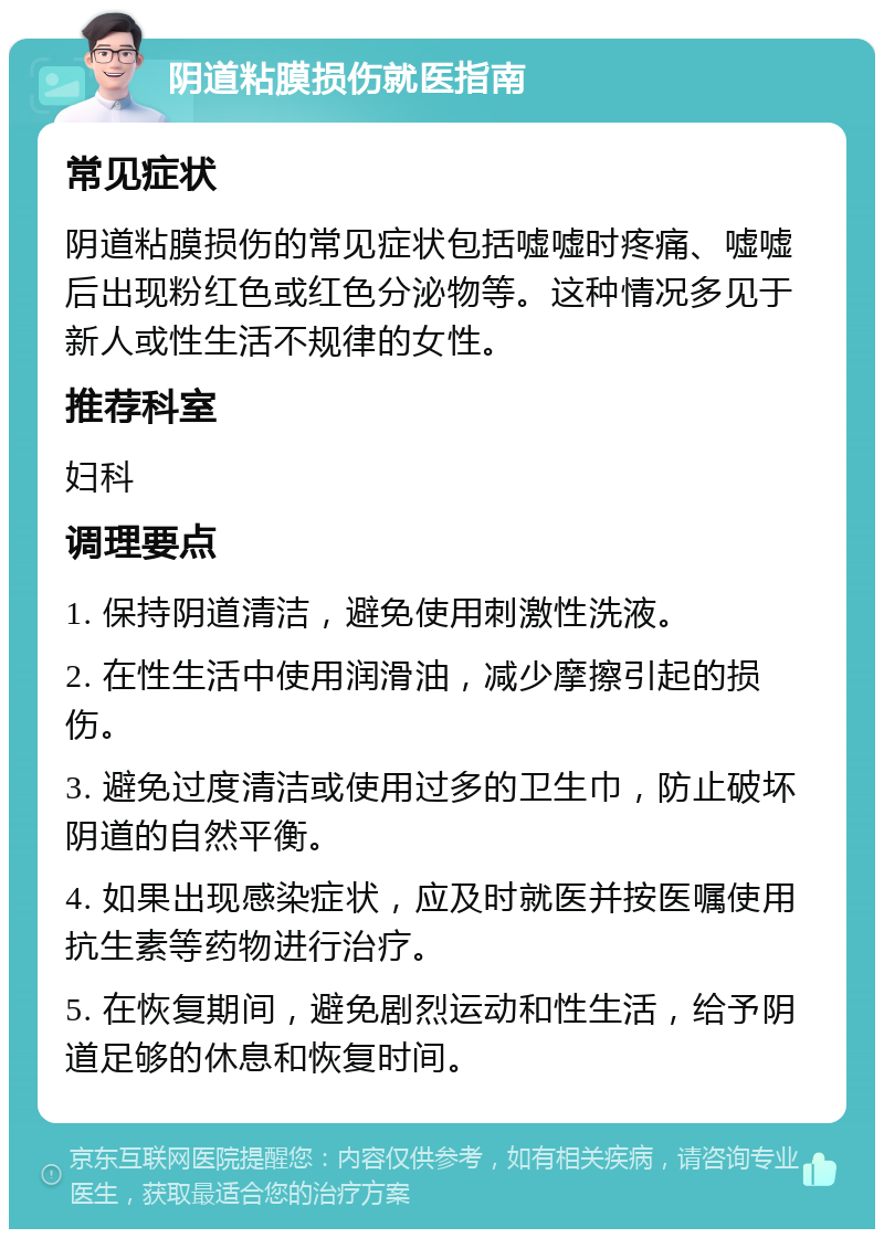 阴道粘膜损伤就医指南 常见症状 阴道粘膜损伤的常见症状包括嘘嘘时疼痛、嘘嘘后出现粉红色或红色分泌物等。这种情况多见于新人或性生活不规律的女性。 推荐科室 妇科 调理要点 1. 保持阴道清洁，避免使用刺激性洗液。 2. 在性生活中使用润滑油，减少摩擦引起的损伤。 3. 避免过度清洁或使用过多的卫生巾，防止破坏阴道的自然平衡。 4. 如果出现感染症状，应及时就医并按医嘱使用抗生素等药物进行治疗。 5. 在恢复期间，避免剧烈运动和性生活，给予阴道足够的休息和恢复时间。