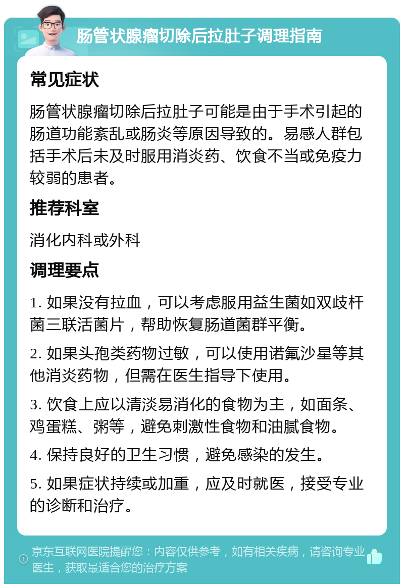 肠管状腺瘤切除后拉肚子调理指南 常见症状 肠管状腺瘤切除后拉肚子可能是由于手术引起的肠道功能紊乱或肠炎等原因导致的。易感人群包括手术后未及时服用消炎药、饮食不当或免疫力较弱的患者。 推荐科室 消化内科或外科 调理要点 1. 如果没有拉血，可以考虑服用益生菌如双歧杆菌三联活菌片，帮助恢复肠道菌群平衡。 2. 如果头孢类药物过敏，可以使用诺氟沙星等其他消炎药物，但需在医生指导下使用。 3. 饮食上应以清淡易消化的食物为主，如面条、鸡蛋糕、粥等，避免刺激性食物和油腻食物。 4. 保持良好的卫生习惯，避免感染的发生。 5. 如果症状持续或加重，应及时就医，接受专业的诊断和治疗。