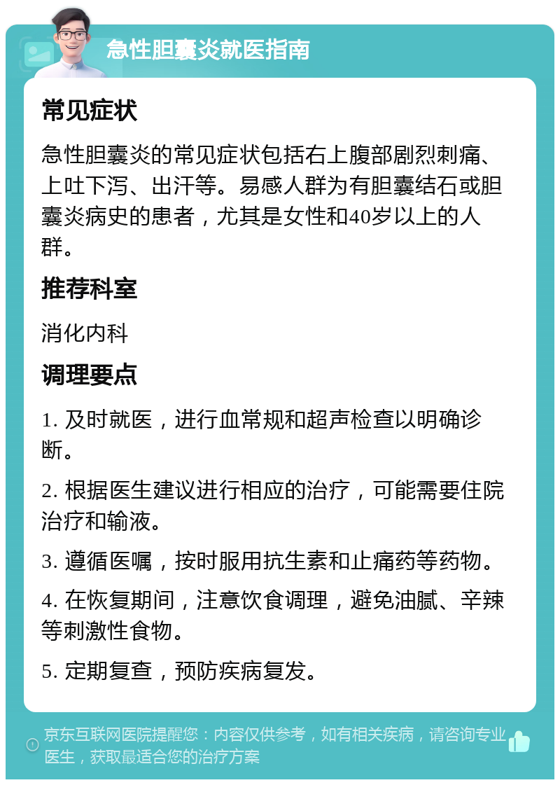 急性胆囊炎就医指南 常见症状 急性胆囊炎的常见症状包括右上腹部剧烈刺痛、上吐下泻、出汗等。易感人群为有胆囊结石或胆囊炎病史的患者，尤其是女性和40岁以上的人群。 推荐科室 消化内科 调理要点 1. 及时就医，进行血常规和超声检查以明确诊断。 2. 根据医生建议进行相应的治疗，可能需要住院治疗和输液。 3. 遵循医嘱，按时服用抗生素和止痛药等药物。 4. 在恢复期间，注意饮食调理，避免油腻、辛辣等刺激性食物。 5. 定期复查，预防疾病复发。