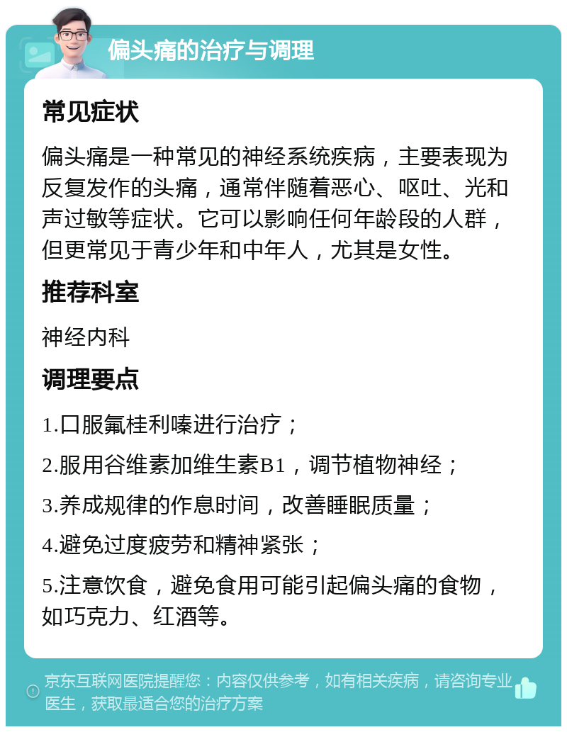 偏头痛的治疗与调理 常见症状 偏头痛是一种常见的神经系统疾病，主要表现为反复发作的头痛，通常伴随着恶心、呕吐、光和声过敏等症状。它可以影响任何年龄段的人群，但更常见于青少年和中年人，尤其是女性。 推荐科室 神经内科 调理要点 1.口服氟桂利嗪进行治疗； 2.服用谷维素加维生素B1，调节植物神经； 3.养成规律的作息时间，改善睡眠质量； 4.避免过度疲劳和精神紧张； 5.注意饮食，避免食用可能引起偏头痛的食物，如巧克力、红酒等。