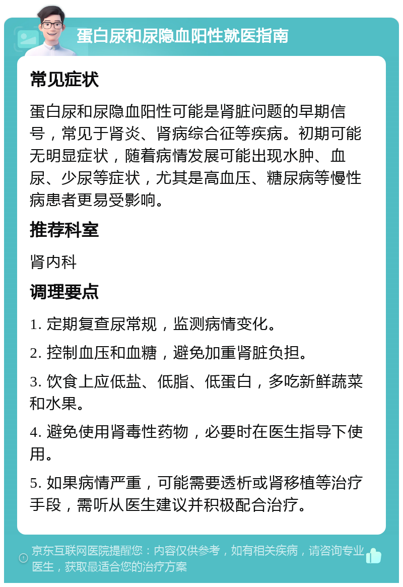 蛋白尿和尿隐血阳性就医指南 常见症状 蛋白尿和尿隐血阳性可能是肾脏问题的早期信号，常见于肾炎、肾病综合征等疾病。初期可能无明显症状，随着病情发展可能出现水肿、血尿、少尿等症状，尤其是高血压、糖尿病等慢性病患者更易受影响。 推荐科室 肾内科 调理要点 1. 定期复查尿常规，监测病情变化。 2. 控制血压和血糖，避免加重肾脏负担。 3. 饮食上应低盐、低脂、低蛋白，多吃新鲜蔬菜和水果。 4. 避免使用肾毒性药物，必要时在医生指导下使用。 5. 如果病情严重，可能需要透析或肾移植等治疗手段，需听从医生建议并积极配合治疗。